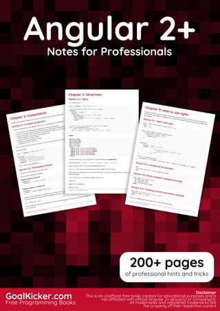 Angular 2+
Notes for Professionals
Angular 2+Notes for Professionals
GoalKicker.com
Free Programming Books
Disclaimer
This is an unocial free book created for educational purposes and is
not aliated with ocial Angular 2+ group(s) or company(s).
All trademarks and registered trademarks are
the property of their respective owners
200+ pages
of professional hints and tricks
 