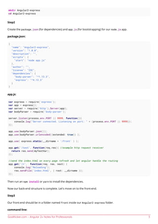 GoalKicker.com – Angular 2+ Notes for Professionals 3
mkdir Angular2-express
cd Angular2-express
Step2
Create the package.json (for dependencies) and app.js (for bootstrapping) for our node.js app.
package.json:
{
"name": "Angular2-express",
"version": "1.0.0",
"description": "",
"scripts": {
"start": "node app.js"
},
"author": "",
"license": "ISC",
"dependencies": {
"body-parser": "^1.13.3",
"express": "^4.13.3"
}
}
app.js:
var express = require('express');
var app = express();
var server = require('http').Server(app);
var bodyParser = require('body-parser');
server.listen(process.env.PORT || 9999, function(){
console.log("Server connected. Listening on port: " + (process.env.PORT || 9999));
});
app.use(bodyParser.json());
app.use(bodyParser.urlencoded({extended: true}) );
app.use( express.static(__dirname + '/front' ) );
app.get('/test', function(req,res){ //example http request receiver
return res.send(myTestVar);
});
//send the index.html on every page refresh and let angular handle the routing
app.get('/*', function(req, res, next) {
console.log("Reloading");
res.sendFile('index.html', { root: __dirname });
});
Then run an npm install or yarn to install the dependencies.
Now our back-end structure is complete. Let's move on to the front-end.
Step3
Our front-end should be in a folder named front inside our Angular2-express folder.
command line:
 