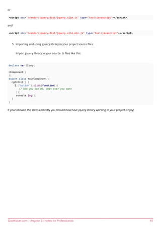 GoalKicker.com – Angular 2+ Notes for Professionals 93
or
<script src="/vendor/jquery/dist/jquery.slim.js" type="text/javascript"></script>
and
<script src="/vendor/jquery/dist/jquery.slim.min.js" type="text/javascript"></script>
Importing and using jquery library in your project source ﬁles:5.
Import jquery library in your source .ts ﬁles like this:
declare var $:any;
@Component({
})
export class YourComponent {
ngOnInit() {
$.("button").click(function(){
// now you can DO, what ever you want
});
console.log();
}
}
If you followed the steps correctly you should now have jquery library working in your project. Enjoy!
 
