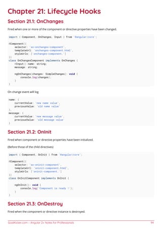 GoalKicker.com – Angular 2+ Notes for Professionals 94
Chapter 21: Lifecycle Hooks
Section 21.1: OnChanges
Fired when one or more of the component or directive properties have been changed.
import { Component, OnChanges, Input } from '@angular/core';
@Component({
selector: 'so-onchanges-component',
templateUrl: 'onchanges-component.html',
styleUrls: ['onchanges-component.']
})
class OnChangesComponent implements OnChanges {
@Input() name: string;
message: string;
ngOnChanges(changes: SimpleChanges): void {
console.log(changes);
}
}
On change event will log
name: {
currentValue: 'new name value',
previousValue: 'old name value'
},
message: {
currentValue: 'new message value',
previousValue: 'old message value'
}
Section 21.2: OnInit
Fired when component or directive properties have been initialized.
(Before those of the child directives)
import { Component, OnInit } from '@angular/core';
@Component({
selector: 'so-oninit-component',
templateUrl: 'oninit-component.html',
styleUrls: ['oninit-component.']
})
class OnInitComponent implements OnInit {
ngOnInit(): void {
console.log('Component is ready !');
}
}
Section 21.3: OnDestroy
Fired when the component or directive instance is destroyed.
 
