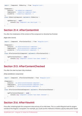 GoalKicker.com – Angular 2+ Notes for Professionals 95
import { Component, OnDestroy } from '@angular/core';
@Component({
selector: 'so-ondestroy-component',
templateUrl: 'ondestroy-component.html',
styleUrls: ['ondestroy-component.']
})
class OnDestroyComponent implements OnDestroy {
ngOnDestroy(): void {
console.log('Component was destroyed !');
}
}
Section 21.4: AfterContentInit
Fire after the initialization of the content of the component or directive has ﬁnished.
(Right after OnInit)
import { Component, AfterContentInit } from '@angular/core';
@Component({
selector: 'so-aftercontentinit-component',
templateUrl: 'aftercontentinit-component.html',
styleUrls: ['aftercontentinit-component.']
})
class AfterContentInitComponent implements AfterContentInit {
ngAfterContentInit(): void {
console.log('Component content have been loaded!');
}
}
Section 21.5: AfterContentChecked
Fire after the view has been fully initialized.
(Only available for components)
import { Component, AfterContentChecked } from '@angular/core';
@Component({
selector: 'so-aftercontentchecked-component',
templateUrl: 'aftercontentchecked-component.html',
styleUrls: ['aftercontentchecked-component.']
})
class AfterContentCheckedComponent implements AfterContentChecked {
ngAfterContentChecked(): void {
console.log('Component content have been checked!');
}
}
Section 21.6: AfterViewInit
Fires after initializing both the component view and any of its child views. This is a useful lifecycle hook for plugins
outside of the Angular 2 ecosystem. For example, you could use this method to initialize a jQuery date picker based
 