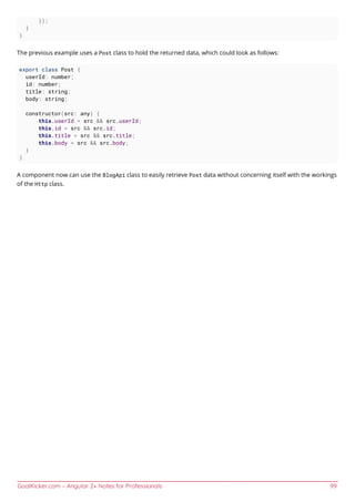 GoalKicker.com – Angular 2+ Notes for Professionals 99
});
}
}
The previous example uses a Post class to hold the returned data, which could look as follows:
export class Post {
userId: number;
id: number;
title: string;
body: string;
constructor(src: any) {
this.userId = src && src.userId;
this.id = src && src.id;
this.title = src && src.title;
this.body = src && src.body;
}
}
A component now can use the BlogApi class to easily retrieve Post data without concerning itself with the workings
of the Http class.
 