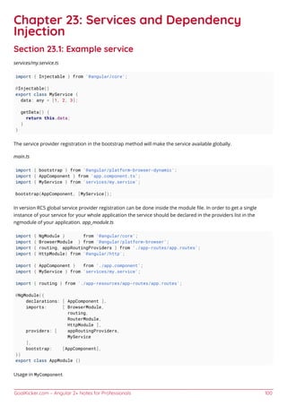 GoalKicker.com – Angular 2+ Notes for Professionals 100
Chapter 23: Services and Dependency
Injection
Section 23.1: Example service
services/my.service.ts
import { Injectable } from '@angular/core';
@Injectable()
export class MyService {
data: any = [1, 2, 3];
getData() {
return this.data;
}
}
The service provider registration in the bootstrap method will make the service available globally.
main.ts
import { bootstrap } from '@angular/platform-browser-dynamic';
import { AppComponent } from 'app.component.ts';
import { MyService } from 'services/my.service';
bootstrap(AppComponent, [MyService]);
In version RC5 global service provider registration can be done inside the module ﬁle. In order to get a single
instance of your service for your whole application the service should be declared in the providers list in the
ngmodule of your application. app_module.ts
import { NgModule } from '@angular/core';
import { BrowserModule } from '@angular/platform-browser';
import { routing, appRoutingProviders } from './app-routes/app.routes';
import { HttpModule} from '@angular/http';
import { AppComponent } from './app.component';
import { MyService } from 'services/my.service';
import { routing } from './app-resources/app-routes/app.routes';
@NgModule({
declarations: [ AppComponent ],
imports: [ BrowserModule,
routing,
RouterModule,
HttpModule ],
providers: [ appRoutingProviders,
MyService
],
bootstrap: [AppComponent],
})
export class AppModule {}
Usage in MyComponent
 