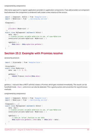 GoalKicker.com – Angular 2+ Notes for Professionals 101
components/my.component.ts
Alternative approach to register application providers in application components. If we add providers at component
level whenever the component is rendered it will create a new instance of the service.
import { Component, OnInit } from '@angular/core';
import { MyService } from '../services/my.service';
@Component({
...
...
providers:[MyService] //
})
export class MyComponent implements OnInit {
data: any[];
// Creates private variable myService to use, of type MyService
constructor(private myService: MyService) { }
ngOnInit() {
this.data = this.myService.getData();
}
}
Section 23.2: Example with Promise.resolve
services/my.service.ts
import { Injectable } from '@angular/core';
@Injectable()
export class MyService {
data: any = [1, 2, 3];
getData() {
return Promise.resolve(this.data);
}
}
getData() now acts likes a REST call that creates a Promise, which gets resolved immediately. The results can be
handheld inside .then() and errors can also be detected. This is good practice and convention for asynchronous
methods.
components/my.component.ts
import { Component, OnInit } from '@angular/core';
import { MyService } from '../services/my.service';
@Component({...})
export class MyComponent implements OnInit {
data: any[];
// Creates private variable myService to use, of type MyService
constructor(private myService: MyService) { }
ngOnInit() {
// Uses an "arrow" function to set data
this.myService.getData().then(data => this.data = data);
}
}
 