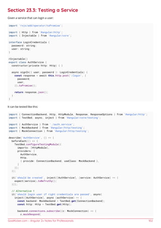 GoalKicker.com – Angular 2+ Notes for Professionals 102
Section 23.3: Testing a Service
Given a service that can login a user:
import 'rxjs/add/operator/toPromise';
import { Http } from '@angular/http';
import { Injectable } from '@angular/core';
interface LoginCredentials {
password: string;
user: string;
}
@Injectable()
export class AuthService {
constructor(private http: Http) { }
async signIn({ user, password }: LoginCredentials) {
const response = await this.http.post('/login', {
password,
user,
}).toPromise();
return response.json();
}
}
It can be tested like this:
import { ConnectionBackend, Http, HttpModule, Response, ResponseOptions } from '@angular/http';
import { TestBed, async, inject } from '@angular/core/testing';
import { AuthService } from './auth.service';
import { MockBackend } from '@angular/http/testing';
import { MockConnection } from '@angular/http/testing';
describe('AuthService', () => {
beforeEach(() => {
TestBed.configureTestingModule({
imports: [HttpModule],
providers: [
AuthService,
Http,
{ provide: ConnectionBackend, useClass: MockBackend },
]
});
});
it('should be created', inject([AuthService], (service: AuthService) => {
expect(service).toBeTruthy();
}));
// Alternative 1
it('should login user if right credentials are passed', async(
inject([AuthService], async (authService) => {
const backend: MockBackend = TestBed.get(ConnectionBackend);
const http: Http = TestBed.get(Http);
backend.connections.subscribe((c: MockConnection) => {
c.mockRespond(
 