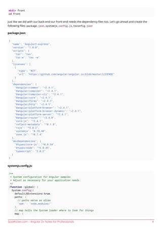 GoalKicker.com – Angular 2+ Notes for Professionals 4
mkdir front
cd front
Just like we did with our back-end our front-end needs the dependency ﬁles too. Let's go ahead and create the
following ﬁles: package.json, systemjs.config.js, tsconfig.json
package.json:
{
"name": "Angular2-express",
"version": "1.0.0",
"scripts": {
"tsc": "tsc",
"tsc:w": "tsc -w"
},
"licenses": [
{
"type": "MIT",
"url": "https://github.com/angular/angular.io/blob/master/LICENSE"
}
],
"dependencies": {
"@angular/common": "~2.4.1",
"@angular/compiler": "~2.4.1",
"@angular/compiler-cli": "^2.4.1",
"@angular/core": "~2.4.1",
"@angular/forms": "~2.4.1",
"@angular/http": "~2.4.1",
"@angular/platform-browser": "~2.4.1",
"@angular/platform-browser-dynamic": "~2.4.1",
"@angular/platform-server": "^2.4.1",
"@angular/router": "~3.4.0",
"core-js": "^2.4.1",
"reflect-metadata": "^0.1.8",
"rxjs": "^5.0.2",
"systemjs": "0.19.40",
"zone.js": "^0.7.4"
},
"devDependencies": {
"@types/core-js": "^0.9.34",
"@types/node": "^6.0.45",
"typescript": "2.0.2"
}
}
systemjs.conﬁg.js:
/**
* System configuration for Angular samples
* Adjust as necessary for your application needs.
*/
(function (global) {
System.config({
defaultJSExtensions:true,
paths: {
// paths serve as alias
'npm:': 'node_modules/'
},
// map tells the System loader where to look for things
map: {
 