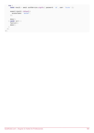 GoalKicker.com – Angular 2+ Notes for Professionals 104
try {
const result = await authService.signIn({ password: 'ok', user: 'bruno' });
expect(result).toEqual({
accessToken: 'abcdef',
});
done();
} catch (err) {
fail(err);
done();
}
});
});
 
