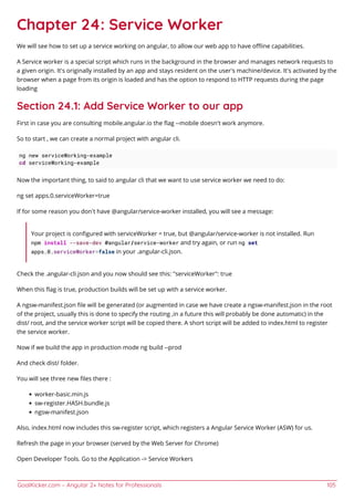 GoalKicker.com – Angular 2+ Notes for Professionals 105
Chapter 24: Service Worker
We will see how to set up a service working on angular, to allow our web app to have oﬄine capabilities.
A Service worker is a special script which runs in the background in the browser and manages network requests to
a given origin. It's originally installed by an app and stays resident on the user's machine/device. It's activated by the
browser when a page from its origin is loaded and has the option to respond to HTTP requests during the page
loading
Section 24.1: Add Service Worker to our app
First in case you are consulting mobile.angular.io the ﬂag --mobile doesn't work anymore.
So to start , we can create a normal project with angular cli.
ng new serviceWorking-example
cd serviceWorking-example
Now the important thing, to said to angular cli that we want to use service worker we need to do:
ng set apps.0.serviceWorker=true
If for some reason you don’t have @angular/service-worker installed, you will see a message:
Your project is conﬁgured with serviceWorker = true, but @angular/service-worker is not installed. Run
npm install --save-dev @angular/service-worker and try again, or run ng set
apps.0.serviceWorker=false in your .angular-cli.json.
Check the .angular-cli.json and you now should see this: "serviceWorker": true
When this ﬂag is true, production builds will be set up with a service worker.
A ngsw-manifest.json ﬁle will be generated (or augmented in case we have create a ngsw-manifest.json in the root
of the project, usually this is done to specify the routing ,in a future this will probably be done automatic) in the
dist/ root, and the service worker script will be copied there. A short script will be added to index.html to register
the service worker.
Now if we build the app in production mode ng build --prod
And check dist/ folder.
You will see three new ﬁles there :
worker-basic.min.js
sw-register.HASH.bundle.js
ngsw-manifest.json
Also, index.html now includes this sw-register script, which registers a Angular Service Worker (ASW) for us.
Refresh the page in your browser (served by the Web Server for Chrome)
Open Developer Tools. Go to the Application -> Service Workers
 