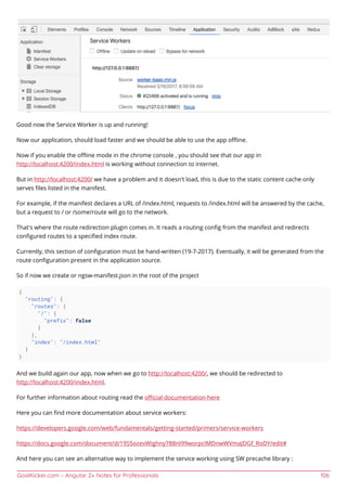 GoalKicker.com – Angular 2+ Notes for Professionals 106
Good now the Service Worker is up and running!
Now our application, should load faster and we should be able to use the app oﬄine.
Now if you enable the oﬄine mode in the chrome console , you should see that our app in
http://localhost:4200/index.html is working without connection to internet.
But in http://localhost:4200/ we have a problem and it doesn't load, this is due to the static content cache only
serves ﬁles listed in the manifest.
For example, if the manifest declares a URL of /index.html, requests to /index.html will be answered by the cache,
but a request to / or /some/route will go to the network.
That's where the route redirection plugin comes in. It reads a routing conﬁg from the manifest and redirects
conﬁgured routes to a speciﬁed index route.
Currently, this section of conﬁguration must be hand-written (19-7-2017). Eventually, it will be generated from the
route conﬁguration present in the application source.
So if now we create or ngsw-manifest.json in the root of the project
{
"routing": {
"routes": {
"/": {
"prefix": false
}
},
"index": "/index.html"
}
}
And we build again our app, now when we go to http://localhost:4200/, we should be redirected to
http://localhost:4200/index.html.
For further information about routing read the oﬃcial documentation here
Here you can ﬁnd more documentation about service workers:
https://developers.google.com/web/fundamentals/getting-started/primers/service-workers
https://docs.google.com/document/d/19S5ozevWighny788nI99worpcIMDnwWVmaJDGf_RoDY/edit#
And here you can see an alternative way to implement the service working using SW precache library :
 