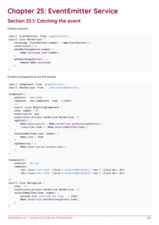 GoalKicker.com – Angular 2+ Notes for Professionals 108
Chapter 25: EventEmitter Service
Section 25.1: Catching the event
Create a service-
import {EventEmitter} from 'angular2/core';
export class NavService {
navchange: EventEmitter<number> = new EventEmitter();
constructor() {}
emitNavChangeEvent(number) {
this.navchange.emit(number);
}
getNavChangeEmitter() {
return this.navchange;
}
}
Create a component to use the service-
import {Component} from 'angular2/core';
import {NavService} from '../services/NavService';
@Component({
selector: 'obs-comp',
template: `obs component, item: {{item}}`
})
export class ObservingComponent {
item: number = 0;
subscription: any;
constructor(private navService:NavService) {}
ngOnInit() {
this.subscription = this.navService.getNavChangeEmitter()
.subscribe(item => this.selectedNavItem(item));
}
selectedNavItem(item: number) {
this.item = item;
}
ngOnDestroy() {
this.subscription.unsubscribe();
}
}
@Component({
selector: 'my-nav',
template:`
<div class="nav-item" (click)="selectedNavItem(1)">nav 1 (click me)</div>
<div class="nav-item" (click)="selectedNavItem(2)">nav 2 (click me)</div>
`,
})
export class Navigation {
item = 1;
constructor(private navService:NavService) {}
selectedNavItem(item: number) {
console.log('selected nav item ' + item);
this.navService.emitNavChangeEvent(item);
}
}
 
