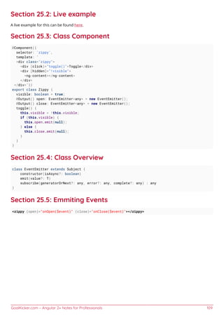 GoalKicker.com – Angular 2+ Notes for Professionals 109
Section 25.2: Live example
A live example for this can be found here.
Section 25.3: Class Component
@Component({
selector: 'zippy',
template: `
<div class="zippy">
<div (click)="toggle()">Toggle</div>
<div [hidden]="!visible">
<ng-content></ng-content>
</div>
</div>`})
export class Zippy {
visible: boolean = true;
@Output() open: EventEmitter<any> = new EventEmitter();
@Output() close: EventEmitter<any> = new EventEmitter();
toggle() {
this.visible = !this.visible;
if (this.visible) {
this.open.emit(null);
} else {
this.close.emit(null);
}
}
}
Section 25.4: Class Overview
class EventEmitter extends Subject {
constructor(isAsync?: boolean)
emit(value?: T)
subscribe(generatorOrNext?: any, error?: any, complete?: any) : any
}
Section 25.5: Emmiting Events
<zippy (open)="onOpen($event)" (close)="onClose($event)"></zippy>
 