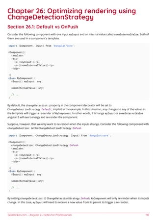 GoalKicker.com – Angular 2+ Notes for Professionals 110
Chapter 26: Optimizing rendering using
ChangeDetectionStrategy
Section 26.1: Default vs OnPush
Consider the following component with one input myInput and an internal value called someInternalValue. Both of
them are used in a component's template.
import {Component, Input} from '@angular/core';
@Component({
template:`
<div>
<p>{{myInput}}</p>
<p>{{someInternalValue}}</p>
</div>
`
})
class MyComponent {
@Input() myInput: any;
someInternalValue: any;
// ...
}
By default, the changeDetection: property in the component decorator will be set to
ChangeDetectionStrategy.Default; implicit in the example. In this situation, any changes to any of the values in
the template will trigger a re-render of MyComponent. In other words, if I change myInput or someInternalValue
angular 2 will exert energy and re-render the component.
Suppose, however, that we only want to re-render when the inputs change. Consider the following component with
changeDetection: set to ChangeDetectionStrategy.OnPush
import {Component, ChangeDetectionStrategy, Input} from '@angular/core';
@Component({
changeDetection: ChangeDetectionStrategy.OnPush
template:`
<div>
<p>{{myInput}}</p>
<p>{{someInternalValue}}</p>
</div>
`
})
class MyComponent {
@Input() myInput: any;
someInternalValue: any;
// ...
}
By setting changeDetection: to ChangeDetectionStrategy.OnPush, MyComponent will only re-render when its inputs
change. In this case, myInput will need to receive a new value from its parent to trigger a re-render.
 
