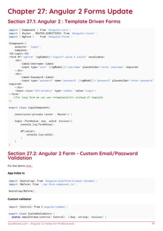 GoalKicker.com – Angular 2+ Notes for Professionals 111
Chapter 27: Angular 2 Forms Update
Section 27.1: Angular 2 : Template Driven Forms
import { Component } from '@angular/core';
import { Router , ROUTER_DIRECTIVES} from '@angular/router';
import { NgForm } from '@angular/forms';
@Component({
selector: 'login',
template: `
<h2>Login</h2>
<form #f="ngForm" (ngSubmit)="login(f.value,f.valid)" novalidate>
<div>
<label>Username</label>
<input type="text" [(ngModel)]="username" placeholder="enter username" required>
</div>
<div>
<label>Password</label>
<input type="password" name="password" [(ngModel)]="password" placeholder="enter password"
required>
</div>
<input class="btn-primary" type="submit" value="Login">
</form>`
//For long form we can use **templateUrl** instead of template
})
export class LoginComponent{
constructor(private router : Router){ }
login (formValue: any, valid: boolean){
console.log(formValue);
if(valid){
console.log(valid);
}
}
}
Section 27.2: Angular 2 Form - Custom Email/Password
Validation
For live demo click..
App index ts
import {bootstrap} from '@angular/platform-browser-dynamic';
import {MyForm} from './my-form.component.ts';
bootstrap(MyForm);
Custom validator
import {Control} from @'angular/common';
export class CustomValidators {
static emailFormat(control: Control): [[key: string]: boolean] {
 