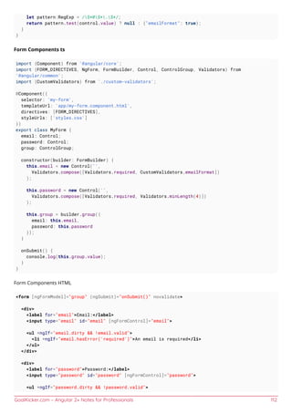 GoalKicker.com – Angular 2+ Notes for Professionals 112
let pattern:RegExp = /S+@S+.S+/;
return pattern.test(control.value) ? null : {"emailFormat": true};
}
}
Form Components ts
import {Component} from '@angular/core';
import {FORM_DIRECTIVES, NgForm, FormBuilder, Control, ControlGroup, Validators} from
'@angular/common';
import {CustomValidators} from './custom-validators';
@Component({
selector: 'my-form',
templateUrl: 'app/my-form.component.html',
directives: [FORM_DIRECTIVES],
styleUrls: ['styles.css']
})
export class MyForm {
email: Control;
password: Control;
group: ControlGroup;
constructor(builder: FormBuilder) {
this.email = new Control('',
Validators.compose([Validators.required, CustomValidators.emailFormat])
);
this.password = new Control('',
Validators.compose([Validators.required, Validators.minLength(4)])
);
this.group = builder.group({
email: this.email,
password: this.password
});
}
onSubmit() {
console.log(this.group.value);
}
}
Form Components HTML
<form [ngFormModel]="group" (ngSubmit)="onSubmit()" novalidate>
<div>
<label for="email">Email:</label>
<input type="email" id="email" [ngFormControl]="email">
<ul *ngIf="email.dirty && !email.valid">
<li *ngIf="email.hasError('required')">An email is required</li>
</ul>
</div>
<div>
<label for="password">Password:</label>
<input type="password" id="password" [ngFormControl]="password">
<ul *ngIf="password.dirty && !password.valid">
 