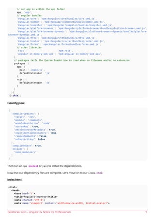 GoalKicker.com – Angular 2+ Notes for Professionals 5
// our app is within the app folder
app: 'app',
// angular bundles
'@angular/core': 'npm:@angular/core/bundles/core.umd.js',
'@angular/common': 'npm:@angular/common/bundles/common.umd.js',
'@angular/compiler': 'npm:@angular/compiler/bundles/compiler.umd.js',
'@angular/platform-browser': 'npm:@angular/platform-browser/bundles/platform-browser.umd.js',
'@angular/platform-browser-dynamic': 'npm:@angular/platform-browser-dynamic/bundles/platform-
browser-dynamic.umd.js',
'@angular/http': 'npm:@angular/http/bundles/http.umd.js',
'@angular/router': 'npm:@angular/router/bundles/router.umd.js',
'@angular/forms': 'npm:@angular/forms/bundles/forms.umd.js',
// other libraries
'rxjs': 'npm:rxjs',
'angular-in-memory-web-api': 'npm:angular-in-memory-web-api',
},
// packages tells the System loader how to load when no filename and/or no extension
packages: {
app: {
main: './main.js',
defaultExtension: 'js'
},
rxjs: {
defaultExtension: 'js'
}
}
});
})(this);
tsconﬁg.json:
{
"compilerOptions": {
"target": "es5",
"module": "commonjs",
"moduleResolution": "node",
"sourceMap": true,
"emitDecoratorMetadata": true,
"experimentalDecorators": true,
"removeComments": false,
"noImplicitAny": false
},
"compileOnSave": true,
"exclude": [
"node_modules/*"
]
}
Then run an npm install or yarn to install the dependencies.
Now that our dependency ﬁles are complete. Let's move on to our index.html:
index.html:
<html>
<head>
<base href="/">
<title>Angular2-express</title>
<meta charset="UTF-8">
<meta name="viewport" content="width=device-width, initial-scale=1">
 