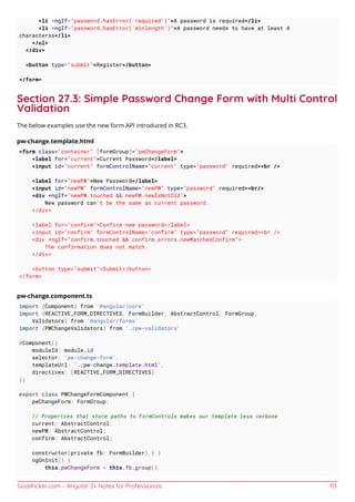 GoalKicker.com – Angular 2+ Notes for Professionals 113
<li *ngIf="password.hasError('required')">A password is required</li>
<li *ngIf="password.hasError('minlength')">A password needs to have at least 4
characterss</li>
</ul>
</div>
<button type="submit">Register</button>
</form>
Section 27.3: Simple Password Change Form with Multi Control
Validation
The below examples use the new form API introduced in RC3.
pw-change.template.html
<form class="container" [formGroup]="pwChangeForm">
<label for="current">Current Password</label>
<input id="current" formControlName="current" type="password" required><br />
<label for="newPW">New Password</label>
<input id="newPW" formControlName="newPW" type="password" required><br/>
<div *ngIf="newPW.touched && newPW.newIsNotOld">
New password can't be the same as current password.
</div>
<label for="confirm">Confirm new password</label>
<input id="confirm" formControlName="confirm" type="password" required><br />
<div *ngIf="confirm.touched && confirm.errors.newMatchesConfirm">
The confirmation does not match.
</div>
<button type="submit">Submit</button>
</form>
pw-change.component.ts
import {Component} from '@angular/core'
import {REACTIVE_FORM_DIRECTIVES, FormBuilder, AbstractControl, FormGroup,
Validators} from '@angular/forms'
import {PWChangeValidators} from './pw-validators'
@Component({
moduleId: module.id
selector: 'pw-change-form',
templateUrl: `./pw-change.template.html`,
directives: [REACTIVE_FORM_DIRECTIVES]
})
export class PWChangeFormComponent {
pwChangeForm: FormGroup;
// Properties that store paths to FormControls makes our template less verbose
current: AbstractControl;
newPW: AbstractControl;
confirm: AbstractControl;
constructor(private fb: FormBuilder) { }
ngOnInit() {
this.pwChangeForm = this.fb.group({
 