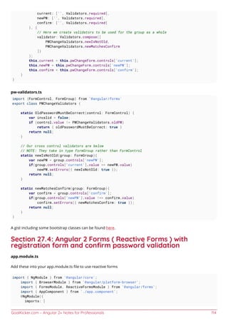 GoalKicker.com – Angular 2+ Notes for Professionals 114
current: ['', Validators.required],
newPW: ['', Validators.required],
confirm: ['', Validators.required]
}, {
// Here we create validators to be used for the group as a whole
validator: Validators.compose([
PWChangeValidators.newIsNotOld,
PWChangeValidators.newMatchesConfirm
])
);
this.current = this.pwChangeForm.controls['current'];
this.newPW = this.pwChangeForm.controls['newPW'];
this.confirm = this.pwChangeForm.controls['confirm'];
}
}
pw-validators.ts
import {FormControl, FormGroup} from '@angular/forms'
export class PWChangeValidators {
static OldPasswordMustBeCorrect(control: FormControl) {
var invalid = false;
if (control.value != PWChangeValidators.oldPW)
return { oldPasswordMustBeCorrect: true }
return null;
}
// Our cross control validators are below
// NOTE: They take in type FormGroup rather than FormControl
static newIsNotOld(group: FormGroup){
var newPW = group.controls['newPW'];
if(group.controls['current'].value == newPW.value)
newPW.setErrors({ newIsNotOld: true });
return null;
}
static newMatchesConfirm(group: FormGroup){
var confirm = group.controls['confirm'];
if(group.controls['newPW'].value !== confirm.value)
confirm.setErrors({ newMatchesConfirm: true });
return null;
}
}
A gist including some bootstrap classes can be found here.
Section 27.4: Angular 2 Forms ( Reactive Forms ) with
registration form and conﬁrm password validation
app.module.ts
Add these into your app.module.ts ﬁle to use reactive forms
import { NgModule } from '@angular/core';
import { BrowserModule } from '@angular/platform-browser';
import { FormsModule, ReactiveFormsModule } from '@angular/forms';
import { AppComponent } from './app.component';
@NgModule({
imports: [
 