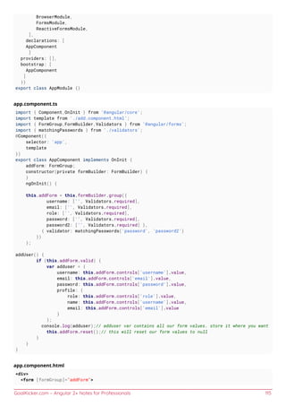 GoalKicker.com – Angular 2+ Notes for Professionals 115
BrowserModule,
FormsModule,
ReactiveFormsModule,
],
declarations: [
AppComponent
]
providers: [],
bootstrap: [
AppComponent
]
})
export class AppModule {}
app.component.ts
import { Component,OnInit } from '@angular/core';
import template from './add.component.html';
import { FormGroup,FormBuilder,Validators } from '@angular/forms';
import { matchingPasswords } from './validators';
@Component({
selector: 'app',
template
})
export class AppComponent implements OnInit {
addForm: FormGroup;
constructor(private formBuilder: FormBuilder) {
}
ngOnInit() {
this.addForm = this.formBuilder.group({
username: ['', Validators.required],
email: ['', Validators.required],
role: ['', Validators.required],
password: ['', Validators.required],
password2: ['', Validators.required] },
{ validator: matchingPasswords('password', 'password2')
})
};
addUser() {
if (this.addForm.valid) {
var adduser = {
username: this.addForm.controls['username'].value,
email: this.addForm.controls['email'].value,
password: this.addForm.controls['password'].value,
profile: {
role: this.addForm.controls['role'].value,
name: this.addForm.controls['username'].value,
email: this.addForm.controls['email'].value
}
};
console.log(adduser);// adduser var contains all our form values. store it where you want
this.addForm.reset();// this will reset our form values to null
}
}
}
app.component.html
<div>
<form [formGroup]="addForm">
 