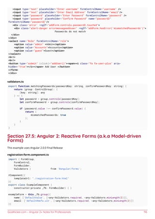 GoalKicker.com – Angular 2+ Notes for Professionals 116
<input type="text" placeholder="Enter username" formControlName="username" />
<input type="text" placeholder="Enter Email Address" formControlName="email"/>
<input type="password" placeholder="Enter Password" formControlName="password" />
<input type="password" placeholder="Confirm Password" name="password2"
formControlName="password2"/>
<div class='error' *ngIf="addForm.controls.password2.touched">
<div class="alert-danger errormessageadduser" *ngIf="addForm.hasError('mismatchedPasswords')">
Passwords do not match
</div>
</div>
<select name="Role" formControlName="role">
<option value="admin" >Admin</option>
<option value="Accounts">Accounts</option>
<option value="guest">Guest</option>
</select>
<br/>
<br/>
<button type="submit" (click)="addUser()"><span><i class="fa fa-user-plus" aria-
hidden="true"></i></span> Add User </button>
</form>
</div>
validators.ts
export function matchingPasswords(passwordKey: string, confirmPasswordKey: string) {
return (group: ControlGroup): {
[key: string]: any
} => {
let password = group.controls[passwordKey];
let confirmPassword = group.controls[confirmPasswordKey];
if (password.value !== confirmPassword.value) {
return {
mismatchedPasswords: true
};
}
}
}
Section 27.5: Angular 2: Reactive Forms (a.k.a Model-driven
Forms)
This example uses Angular 2.0.0 Final Release
registration-form.component.ts
import { FormGroup,
FormControl,
FormBuilder,
Validators } from '@angular/forms';
@Component({
templateUrl: "./registration-form.html"
})
export class ExampleComponent {
constructor(private _fb: FormBuilder) { }
exampleForm = this._fb.group({
name: ['DefaultValue', [<any>Validators.required, <any>Validators.minLength(2)]],
email: ['default@defa.ult', [<any>Validators.required, <any>Validators.minLength(2)]]
})
 