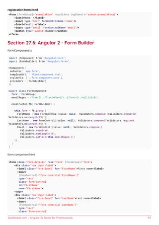 GoalKicker.com – Angular 2+ Notes for Professionals 117
registration-form.html
<form [formGroup]="exampleForm" novalidate (ngSubmit)="submit(exampleForm)">
<label>Name: </label>
<input type="text" formControlName="name"/>
<label>Email: </label>
<input type="email" formControlName="email"/>
<button type="submit">Submit</button>
</form>
Section 27.6: Angular 2 - Form Builder
FormComponent.ts
import {Component} from "@angular/core";
import {FormBuilder} from "@angular/forms";
@Component({
selector: 'app-form',
templateUrl: './form.component.html',
styleUrls: ['./form.component.scss'],
providers : [FormBuilder]
})
export class FormComponent{
form : FormGroup;
emailRegex = /^w+([.-]?w+)*@w+([.-]?w+)*(.w{2,3})+$/;
constructor(fb: FormBuilder) {
this.form = fb.group({
FirstName : new FormControl({value: null}, Validators.compose([Validators.required,
Validators.maxLength(15)])),
LastName : new FormControl({value: null}, Validators.compose([Validators.required,
Validators.maxLength(15)])),
Email : new FormControl({value: null}, Validators.compose([
Validators.required,
Validators.maxLength(15),
Validators.pattern(this.emailRegex)]))
});
}
}
form.component.html
<form class="form-details" role="form" [formGroup]="form">
<div class="row input-label">
<label class="form-label" for="FirstName">First name</label>
<input
[formControl]="form.controls['FirstName']"
type="text"
class="form-control"
id="FirstName"
name="FirstName">
</div>
<div class="row input-label">
<label class="form-label" for="LastName">Last name</label>
<input
[formControl]="form.controls['LastName']"
type="text"
class="form-control"
 