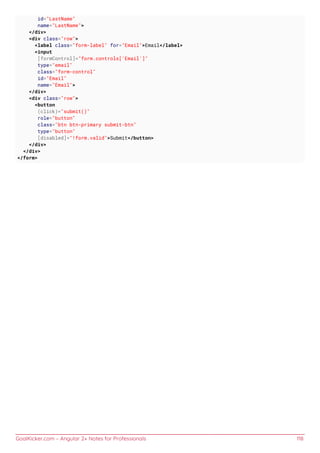 GoalKicker.com – Angular 2+ Notes for Professionals 118
id="LastName"
name="LastName">
</div>
<div class="row">
<label class="form-label" for="Email">Email</label>
<input
[formControl]="form.controls['Email']"
type="email"
class="form-control"
id="Email"
name="Email">
</div>
<div class="row">
<button
(click)="submit()"
role="button"
class="btn btn-primary submit-btn"
type="button"
[disabled]="!form.valid">Submit</button>
</div>
</div>
</form>
 