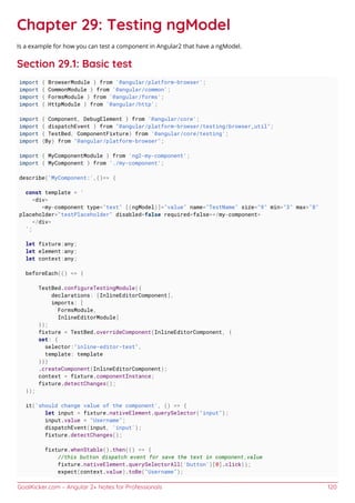 GoalKicker.com – Angular 2+ Notes for Professionals 120
Chapter 29: Testing ngModel
Is a example for how you can test a component in Angular2 that have a ngModel.
Section 29.1: Basic test
import { BrowserModule } from '@angular/platform-browser';
import { CommonModule } from '@angular/common';
import { FormsModule } from '@angular/forms';
import { HttpModule } from '@angular/http';
import { Component, DebugElement } from '@angular/core';
import { dispatchEvent } from "@angular/platform-browser/testing/browser_util";
import { TestBed, ComponentFixture} from '@angular/core/testing';
import {By} from "@angular/platform-browser";
import { MyComponentModule } from 'ng2-my-component';
import { MyComponent } from './my-component';
describe('MyComponent:',()=> {
const template = `
<div>
<my-component type="text" [(ngModel)]="value" name="TestName" size="9" min="3" max="8"
placeholder="testPlaceholder" disabled=false required=false></my-component>
</div>
`;
let fixture:any;
let element:any;
let context:any;
beforeEach(() => {
TestBed.configureTestingModule({
declarations: [InlineEditorComponent],
imports: [
FormsModule,
InlineEditorModule]
});
fixture = TestBed.overrideComponent(InlineEditorComponent, {
set: {
selector:"inline-editor-test",
template: template
}})
.createComponent(InlineEditorComponent);
context = fixture.componentInstance;
fixture.detectChanges();
});
it('should change value of the component', () => {
let input = fixture.nativeElement.querySelector("input");
input.value = "Username";
dispatchEvent(input, 'input');
fixture.detectChanges();
fixture.whenStable().then(() => {
//this button dispatch event for save the text in component.value
fixture.nativeElement.querySelectorAll('button')[0].click();
expect(context.value).toBe("Username");
 