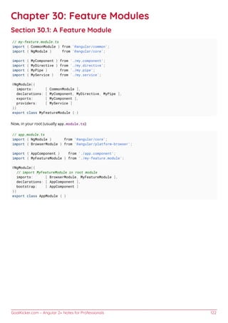 GoalKicker.com – Angular 2+ Notes for Professionals 122
Chapter 30: Feature Modules
Section 30.1: A Feature Module
// my-feature.module.ts
import { CommonModule } from '@angular/common';
import { NgModule } from '@angular/core';
import { MyComponent } from './my.component';
import { MyDirective } from './my.directive';
import { MyPipe } from './my.pipe';
import { MyService } from './my.service';
@NgModule({
imports: [ CommonModule ],
declarations: [ MyComponent, MyDirective, MyPipe ],
exports: [ MyComponent ],
providers: [ MyService ]
})
export class MyFeatureModule { }
Now, in your root (usually app.module.ts):
// app.module.ts
import { NgModule } from '@angular/core';
import { BrowserModule } from '@angular/platform-browser';
import { AppComponent } from './app.component';
import { MyFeatureModule } from './my-feature.module';
@NgModule({
// import MyFeatureModule in root module
imports: [ BrowserModule, MyFeatureModule ],
declarations: [ AppComponent ],
bootstrap: [ AppComponent ]
})
export class AppModule { }
 