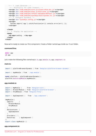 GoalKicker.com – Angular 2+ Notes for Professionals 6
<!-- 1. Load libraries -->
<!-- Polyfill(s) for older browsers -->
<script src="node_modules/core-js/client/shim.min.js"></script>
<script src="node_modules/zone.js/dist/zone.js"></script>
<script src="node_modules/reflect-metadata/Reflect.js"></script>
<script src="node_modules/systemjs/dist/system.src.js"></script>
<!-- 2. Configure SystemJS -->
<script src="systemjs.config.js"></script>
<script>
System.import('app').catch(function(err){ console.error(err); });
</script>
</head>
<!-- 3. Display the application -->
<body>
<my-app>Loading...</my-app>
</body>
</html>
Now we're ready to create our ﬁrst component. Create a folder named app inside our front folder.
command line:
mkdir app
cd app
Let's make the following ﬁles named main.ts, app.module.ts, app.component.ts
main.ts:
import { platformBrowserDynamic } from '@angular/platform-browser-dynamic';
import { AppModule } from './app.module';
const platform = platformBrowserDynamic();
platform.bootstrapModule(AppModule);
app.module.ts:
import { NgModule } from '@angular/core';
import { BrowserModule } from '@angular/platform-browser';
import { HttpModule } from "@angular/http";
import { AppComponent } from './app.component';
@NgModule({
imports: [
BrowserModule,
HttpModule
],
declarations: [
AppComponent
],
providers:[ ],
bootstrap: [ AppComponent ]
})
export class AppModule {}
app.component.ts:
 