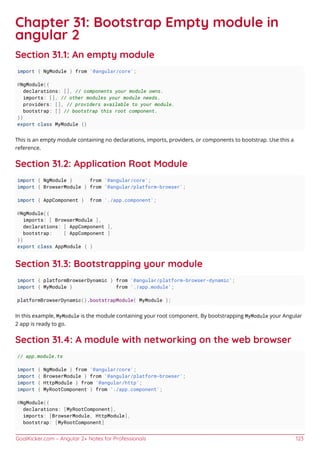 GoalKicker.com – Angular 2+ Notes for Professionals 123
Chapter 31: Bootstrap Empty module in
angular 2
Section 31.1: An empty module
import { NgModule } from '@angular/core';
@NgModule({
declarations: [], // components your module owns.
imports: [], // other modules your module needs.
providers: [], // providers available to your module.
bootstrap: [] // bootstrap this root component.
})
export class MyModule {}
This is an empty module containing no declarations, imports, providers, or components to bootstrap. Use this a
reference.
Section 31.2: Application Root Module
import { NgModule } from '@angular/core';
import { BrowserModule } from '@angular/platform-browser';
import { AppComponent } from './app.component';
@NgModule({
imports: [ BrowserModule ],
declarations: [ AppComponent ],
bootstrap: [ AppComponent ]
})
export class AppModule { }
Section 31.3: Bootstrapping your module
import { platformBrowserDynamic } from '@angular/platform-browser-dynamic';
import { MyModule } from './app.module';
platformBrowserDynamic().bootstrapModule( MyModule );
In this example, MyModule is the module containing your root component. By bootstrapping MyModule your Angular
2 app is ready to go.
Section 31.4: A module with networking on the web browser
// app.module.ts
import { NgModule } from '@angular/core';
import { BrowserModule } from '@angular/platform-browser';
import { HttpModule } from '@angular/http';
import { MyRootComponent } from './app.component';
@NgModule({
declarations: [MyRootComponent],
imports: [BrowserModule, HttpModule],
bootstrap: [MyRootComponent]
 