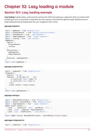 GoalKicker.com – Angular 2+ Notes for Professionals 125
Chapter 32: Lazy loading a module
Section 32.1: Lazy loading example
Lazy loading modules helps us decrease the startup time. With lazy loading our application does not need to load
everything at once, it only needs to load what the user expects to see when the app ﬁrst loads. Modules that are
lazily loaded will only be loaded when the user navigates to their routes.
app/app.module.ts
import { NgModule } from '@angular/core';
import { BrowserModule } from '@angular/platform-browser';
import { AppComponent } from './app.component';
import { EagerComponent } from './eager.component';
import { routing } from './app.routing';
@NgModule({
imports: [
BrowserModule,
routing
],
declarations: [
AppComponent,
EagerComponent
],
bootstrap: [AppComponent]
})
export class AppModule {}
app/app.component.ts
import { Component } from '@angular/core';
@Component({
selector: 'my-app',
template: `<h1>My App</h1> <nav>
<a routerLink="eager">Eager</a>
<a routerLink="lazy">Lazy</a>
</nav>
<router-outlet></router-outlet>
`
})
export class AppComponent {}
app/app.routing.ts
import { ModuleWithProviders } from '@angular/core';
import { Routes, RouterModule } from '@angular/router';
import { EagerComponent } from './eager.component';
const routes: Routes = [
{ path: '', redirectTo: 'eager', pathMatch: 'full' },
{ path: 'eager', component: EagerComponent },
{ path: 'lazy', loadChildren: './lazy.module' }
];
export const routing: ModuleWithProviders = RouterModule.forRoot(routes);
app/eager.component.ts
import { Component } from '@angular/core';
 