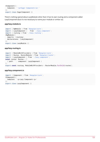 GoalKicker.com – Angular 2+ Notes for Professionals 126
@Component({
template: '`<p>Eager Component</p>`'
})
export class EagerComponent {}
There's nothing special about LazyModule other than it has its own routing and a component called
LazyComponent (but it's not necessary to name your module or simliar so).
app/lazy.module.ts
import { NgModule } from '@angular/core';
import { LazyComponent } from './lazy.component';
import { routing } from './lazy.routing';
@NgModule({
imports: [routing],
declarations: [LazyComponent]
})
export class LazyModule {}
app/lazy.routing.ts
import { ModuleWithProviders } from '@angular/core';
import { Routes, RouterModule } from '@angular/router';
import { LazyComponent } from './lazy.component';
const routes: Routes = [
{ path: '', component: LazyComponent }
];
export const routing: ModuleWithProviders = RouterModule.forChild(routes);
app/lazy.component.ts
import { Component } from '@angular/core';
@Component({
template: `<p>Lazy Component</p>`
})
export class LazyComponent {}
 