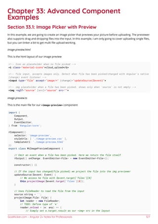 GoalKicker.com – Angular 2+ Notes for Professionals 127
Chapter 33: Advanced Component
Examples
Section 33.1: Image Picker with Preview
In this example, we are going to create an image picker that previews your picture before uploading. The previewer
also supports drag and dropping ﬁles into the input. In this example, I am only going to cover uploading single ﬁles,
but you can tinker a bit to get multi ﬁle upload working.
image-preview.html
This is the html layout of our image preview
<!-- Icon as placeholder when no file picked -->
<i class="material-icons">cloud_upload</i>
<!-- file input, accepts images only. Detect when file has been picked/changed with Angular's native
(change) event listener -->
<input type="file" accept="image/*" (change)="updateSource($event)">
<!-- img placeholder when a file has been picked. shows only when 'source' is not empty -->
<img *ngIf="source" [src]="source" src="">
image-preview.ts
This is the main ﬁle for our <image-preview> component
import {
Component,
Output,
EventEmitter,
} from '@angular/core';
@Component({
selector: 'image-preview',
styleUrls: [ './image-preview.css' ],
templateUrl: './image-preview.html'
})
export class MtImagePreviewComponent {
// Emit an event when a file has been picked. Here we return the file itself
@Output() onChange: EventEmitter<File> = new EventEmitter<File>();
constructor() {}
// If the input has changed(file picked) we project the file into the img previewer
updateSource($event: Event) {
// We access he file with $event.target['files'][0]
this.projectImage($event.target['files'][0]);
}
// Uses FileReader to read the file from the input
source:string = '';
projectImage(file: File) {
let reader = new FileReader;
// TODO: Define type of 'e'
reader.onload = (e: any) => {
// Simply set e.target.result as our <img> src in the layout
 