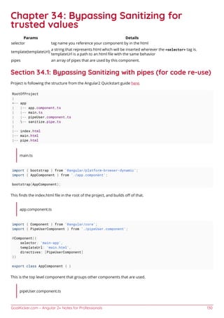 GoalKicker.com – Angular 2+ Notes for Professionals 130
Chapter 34: Bypassing Sanitizing for
trusted values
Params Details
selector tag name you reference your component by in the html
template(templateUrl)
a string that represents html which will be inserted wherever the <selector> tag is.
templateUrl is a path to an html ﬁle with the same behavior
pipes an array of pipes that are used by this component.
Section 34.1: Bypassing Sanitizing with pipes (for code re-use)
Project is following the structure from the Angular2 Quickstart guide here.
RootOfProject
|
+-- app
| |-- app.component.ts
| |-- main.ts
| |-- pipeUser.component.ts
| -- sanitize.pipe.ts
|
|-- index.html
|-- main.html
|-- pipe.html
main.ts
import { bootstrap } from '@angular/platform-browser-dynamic';
import { AppComponent } from './app.component';
bootstrap(AppComponent);
This ﬁnds the index.html ﬁle in the root of the project, and builds oﬀ of that.
app.component.ts
import { Component } from '@angular/core';
import { PipeUserComponent } from './pipeUser.component';
@Component({
selector: 'main-app',
templateUrl: 'main.html',
directives: [PipeUserComponent]
})
export class AppComponent { }
This is the top level component that groups other components that are used.
pipeUser.component.ts
 