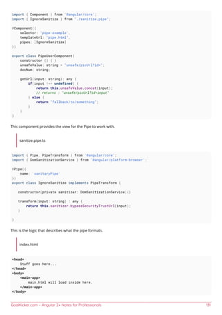 GoalKicker.com – Angular 2+ Notes for Professionals 131
import { Component } from '@angular/core';
import { IgnoreSanitize } from "./sanitize.pipe";
@Component({
selector: 'pipe-example',
templateUrl: "pipe.html",
pipes: [IgnoreSanitize]
})
export class PipeUserComponent{
constructor () { }
unsafeValue: string = "unsafe/picUrl?id=";
docNum: string;
getUrl(input: string): any {
if(input !== undefined) {
return this.unsafeValue.concat(input);
// returns : "unsafe/picUrl?id=input"
} else {
return "fallback/to/something";
}
}
}
This component provides the view for the Pipe to work with.
sanitize.pipe.ts
import { Pipe, PipeTransform } from '@angular/core';
import { DomSanitizationService } from '@angular/platform-browser';
@Pipe({
name: 'sanitaryPipe'
})
export class IgnoreSanitize implements PipeTransform {
constructor(private sanitizer: DomSanitizationService){}
transform(input: string) : any {
return this.sanitizer.bypassSecurityTrustUrl(input);
}
}
This is the logic that describes what the pipe formats.
index.html
<head>
Stuff goes here...
</head>
<body>
<main-app>
main.html will load inside here.
</main-app>
</body>
 