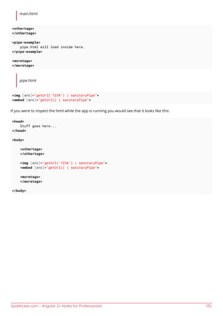 GoalKicker.com – Angular 2+ Notes for Professionals 132
main.html
<othertags>
</othertags>
<pipe-example>
pipe.html will load inside here.
</pipe-example>
<moretags>
</moretags>
pipe.html
<img [src]="getUrl('1234') | sanitaryPipe">
<embed [src]="getUrl() | sanitaryPipe">
If you were to inspect the html while the app is running you would see that it looks like this:
<head>
Stuff goes here...
</head>
<body>
<othertags>
</othertags>
<img [src]="getUrl('1234') | sanitaryPipe">
<embed [src]="getUrl() | sanitaryPipe">
<moretags>
</moretags>
</body>
 