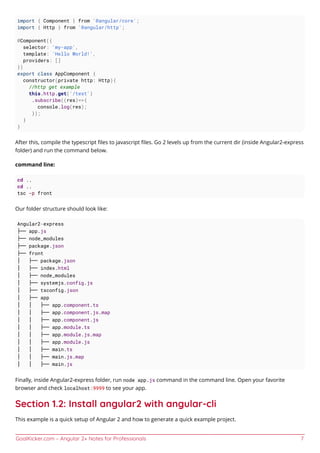 GoalKicker.com – Angular 2+ Notes for Professionals 7
import { Component } from '@angular/core';
import { Http } from '@angular/http';
@Component({
selector: 'my-app',
template: 'Hello World!',
providers: []
})
export class AppComponent {
constructor(private http: Http){
//http get example
this.http.get('/test')
.subscribe((res)=>{
console.log(res);
});
}
}
After this, compile the typescript ﬁles to javascript ﬁles. Go 2 levels up from the current dir (inside Angular2-express
folder) and run the command below.
command line:
cd ..
cd ..
tsc -p front
Our folder structure should look like:
Angular2-express
├── app.js
├── node_modules
├── package.json
├── front
│ ├── package.json
│ ├── index.html
│ ├── node_modules
│ ├── systemjs.config.js
│ ├── tsconfig.json
│ ├── app
│ │ ├── app.component.ts
│ │ ├── app.component.js.map
│ │ ├── app.component.js
│ │ ├── app.module.ts
│ │ ├── app.module.js.map
│ │ ├── app.module.js
│ │ ├── main.ts
│ │ ├── main.js.map
│ │ ├── main.js
Finally, inside Angular2-express folder, run node app.js command in the command line. Open your favorite
browser and check localhost:9999 to see your app.
Section 1.2: Install angular2 with angular-cli
This example is a quick setup of Angular 2 and how to generate a quick example project.
 