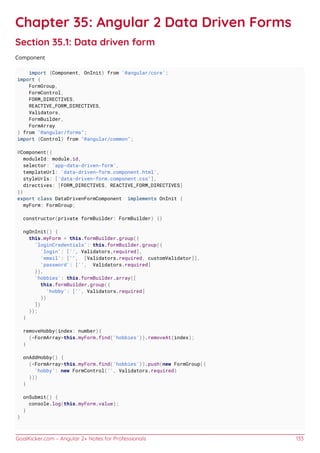 GoalKicker.com – Angular 2+ Notes for Professionals 133
Chapter 35: Angular 2 Data Driven Forms
Section 35.1: Data driven form
Component
import {Component, OnInit} from '@angular/core';
import {
FormGroup,
FormControl,
FORM_DIRECTIVES,
REACTIVE_FORM_DIRECTIVES,
Validators,
FormBuilder,
FormArray
} from "@angular/forms";
import {Control} from "@angular/common";
@Component({
moduleId: module.id,
selector: 'app-data-driven-form',
templateUrl: 'data-driven-form.component.html',
styleUrls: ['data-driven-form.component.css'],
directives: [FORM_DIRECTIVES, REACTIVE_FORM_DIRECTIVES]
})
export class DataDrivenFormComponent implements OnInit {
myForm: FormGroup;
constructor(private formBuilder: FormBuilder) {}
ngOnInit() {
this.myForm = this.formBuilder.group({
'loginCredentials': this.formBuilder.group({
'login': ['', Validators.required],
'email': ['', [Validators.required, customValidator]],
'password': ['', Validators.required]
}),
'hobbies': this.formBuilder.array([
this.formBuilder.group({
'hobby': ['', Validators.required]
})
])
});
}
removeHobby(index: number){
(<FormArray>this.myForm.find('hobbies')).removeAt(index);
}
onAddHobby() {
(<FormArray>this.myForm.find('hobbies')).push(new FormGroup({
'hobby': new FormControl('', Validators.required)
}))
}
onSubmit() {
console.log(this.myForm.value);
}
}
 