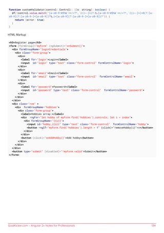 GoalKicker.com – Angular 2+ Notes for Professionals 134
function customValidator(control: Control): {[s: string]: boolean} {
if(!control.value.match("[a-z0-9!#$%&'*+/=?^_`{|}~-]+(?:.[a-z0-9!#$%&'*+/=?^_`{|}~-]+)*@(?:[a-
z0-9](?:[a-z0-9-]*[a-z0-9])?.)+[a-z0-9](?:[a-z0-9-]*[a-z0-9])?")) {
return {error: true}
}
}
HTML Markup
<h3>Register page</h3>
<form [formGroup]="myForm" (ngSubmit)="onSubmit()">
<div formGroupName="loginCredentials">
<div class="form-group">
<div>
<label for="login">Login</label>
<input id="login" type="text" class="form-control" formControlName="login">
</div>
<div>
<label for="email">Email</label>
<input id="email" type="text" class="form-control" formControlName="email">
</div>
<div>
<label for="password">Password</label>
<input id="password" type="text" class="form-control" formControlName="password">
</div>
</div>
</div>
<div class="row" >
<div formGroupName="hobbies">
<div class="form-group">
<label>Hobbies array:</label>
<div *ngFor="let hobby of myForm.find('hobbies').controls; let i = index">
<div formGroupName="{{i}}">
<input id="hobby_{{i}}" type="text" class="form-control" formControlName="hobby">
<button *ngIf="myForm.find('hobbies').length > 1" (click)="removeHobby(i)">x</button>
</div>
</div>
<button (click)="onAddHobby()">Add hobby</button>
</div>
</div>
</div>
<button type="submit" [disabled]="!myForm.valid">Submit</button>
</form>
 