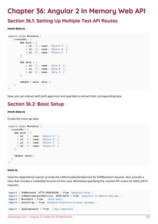 GoalKicker.com – Angular 2+ Notes for Professionals 135
Chapter 36: Angular 2 In Memory Web API
Section 36.1: Setting Up Multiple Test API Routes
mock-data.ts
export class MockData {
createDb() {
let mock = [
{ id: '1', name: 'Object A' },
{ id: '2', name: 'Object B' },
{ id: '3', name: 'Object C' }
];
let data = [
{ id: '1', name: 'Data A' },
{ id: '2', name: 'Data B' },
{ id: '3', name: 'Data C' }
];
return { mock, data };
}
}
Now, you can interact with both app/mock and app/data to extract their corresponding data.
Section 36.2: Basic Setup
mock-data.ts
Create the mock api data
export class MockData {
createDb() {
let mock = [
{ id: '1', name: 'Object A' },
{ id: '2', name: 'Object B' },
{ id: '3', name: 'Object C' },
{ id: '4', name: 'Object D' }
];
return {mock};
}
}
main.ts
Have the dependency injector provide the InMemoryBackendService for XHRBackend requests. Also, provide a
class that includes a createDb() function (in this case, MockData) specifying the mocked API routes for SEED_DATA
requests.
import { XHRBackend, HTTP_PROVIDERS } from '@angular/http';
import { InMemoryBackendService, SEED_DATA } from 'angular2-in-memory-web-api';
import { MockData } from './mock-data';
import { bootstrap } from '@angular/platform-browser-dynamic';
import { AppComponent } from './app.component';
 