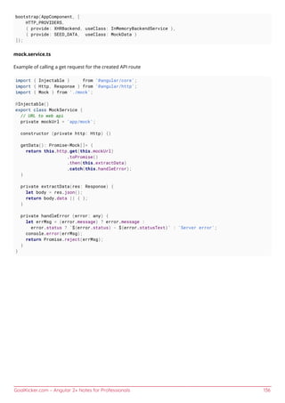 GoalKicker.com – Angular 2+ Notes for Professionals 136
bootstrap(AppComponent, [
HTTP_PROVIDERS,
{ provide: XHRBackend, useClass: InMemoryBackendService },
{ provide: SEED_DATA, useClass: MockData }
]);
mock.service.ts
Example of calling a get request for the created API route
import { Injectable } from '@angular/core';
import { Http, Response } from '@angular/http';
import { Mock } from './mock';
@Injectable()
export class MockService {
// URL to web api
private mockUrl = 'app/mock';
constructor (private http: Http) {}
getData(): Promise<Mock[]> {
return this.http.get(this.mockUrl)
.toPromise()
.then(this.extractData)
.catch(this.handleError);
}
private extractData(res: Response) {
let body = res.json();
return body.data || { };
}
private handleError (error: any) {
let errMsg = (error.message) ? error.message :
error.status ? `${error.status} - ${error.statusText}` : 'Server error';
console.error(errMsg);
return Promise.reject(errMsg);
}
}
 