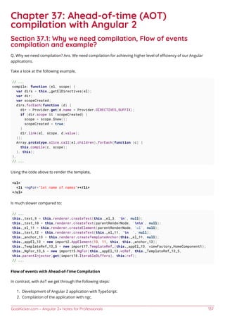GoalKicker.com – Angular 2+ Notes for Professionals 137
Chapter 37: Ahead-of-time (AOT)
compilation with Angular 2
Section 37.1: Why we need compilation, Flow of events
compilation and example?
Q. Why we need compilation? Ans. We need compilation for achieving higher level of eﬃciency of our Angular
applications.
Take a look at the following example,
// ...
compile: function (el, scope) {
var dirs = this._getElDirectives(el);
var dir;
var scopeCreated;
dirs.forEach(function (d) {
dir = Provider.get(d.name + Provider.DIRECTIVES_SUFFIX);
if (dir.scope && !scopeCreated) {
scope = scope.$new();
scopeCreated = true;
}
dir.link(el, scope, d.value);
});
Array.prototype.slice.call(el.children).forEach(function (c) {
this.compile(c, scope);
}, this);
},
// ...
Using the code above to render the template,
<ul>
<li *ngFor="let name of names"></li>
</ul>
Is much slower compared to:
// ...
this._text_9 = this.renderer.createText(this._el_3, 'n', null);
this._text_10 = this.renderer.createText(parentRenderNode, 'nn', null);
this._el_11 = this.renderer.createElement(parentRenderNode, 'ul', null);
this._text_12 = this.renderer.createText(this._el_11, 'n ', null);
this._anchor_13 = this.renderer.createTemplateAnchor(this._el_11, null);
this._appEl_13 = new import2.AppElement(13, 11, this, this._anchor_13);
this._TemplateRef_13_5 = new import17.TemplateRef_(this._appEl_13, viewFactory_HomeComponent1);
this._NgFor_13_6 = new import15.NgFor(this._appEl_13.vcRef, this._TemplateRef_13_5,
this.parentInjector.get(import18.IterableDiffers), this.ref);
// ...
Flow of events with Ahead-of-Time Compilation
In contrast, with AoT we get through the following steps:
Development of Angular 2 application with TypeScript.1.
Compilation of the application with ngc.2.
 