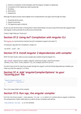 GoalKicker.com – Angular 2+ Notes for Professionals 138
Performs compilation of the templates with the Angular compiler to TypeScript.3.
Compilation of the TypeScript code to JavaScript.4.
Bundling.5.
Miniﬁcation.6.
Deployment.7.
Although the above process seems lightly more complicated the user goes only through the steps:
Download all the assets.1.
Angular bootstraps.2.
The application gets rendered.3.
As you can see the third step is missing which means faster/better UX and on top of that tools like angular2-seed
and angular-cli will automate the build process dramatically.
I hope it might help you! Thank you!
Section 37.2: Using AoT Compilation with Angular CLI
The Angular CLI command-line interface has AoT compilation support since beta 17.
To build your app with AoT compilation, simply run:
ng build --prod --aot
Section 37.3: Install Angular 2 dependencies with compiler
NOTE: for best results, make sure your project was created using the Angular-CLI.
npm install angular/{core,common,compiler,platform-browser,platform-browser-
dynamic,http,router,forms,compiler-cli,tsc-wrapped,platform-server}
You don't have to do this step if you project already has angular 2 and all of these dependencies installed. Just
make sure that the compiler is in there.
Section 37.4: Add `angularCompilerOptions` to your
`tsconﬁg.json` ﬁle
...
"angularCompilerOptions": {
"genDir": "./ngfactory"
}
...
This is the output folder of the compiler.
Section 37.5: Run ngc, the angular compiler
from the root of your project ./node_modules/.bin/ngc -p src where src is where all your angular 2 code lives.
This will generate a folder called ngfactory where all your compiled code will live.
"node_modules/.bin/ngc" -p src for windows
 