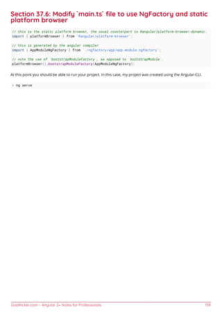 GoalKicker.com – Angular 2+ Notes for Professionals 139
Section 37.6: Modify `main.ts` ﬁle to use NgFactory and static
platform browser
// this is the static platform browser, the usual counterpart is @angular/platform-browser-dynamic.
import { platformBrowser } from '@angular/platform-browser';
// this is generated by the angular compiler
import { AppModuleNgFactory } from './ngfactory/app/app.module.ngfactory';
// note the use of `bootstrapModuleFactory`, as opposed to `bootstrapModule`.
platformBrowser().bootstrapModuleFactory(AppModuleNgFactory);
At this point you should be able to run your project. In this case, my project was created using the Angular-CLI.
> ng serve
 