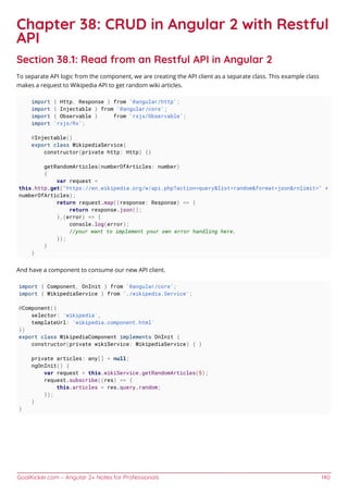 GoalKicker.com – Angular 2+ Notes for Professionals 140
Chapter 38: CRUD in Angular 2 with Restful
API
Section 38.1: Read from an Restful API in Angular 2
To separate API logic from the component, we are creating the API client as a separate class. This example class
makes a request to Wikipedia API to get random wiki articles.
import { Http, Response } from '@angular/http';
import { Injectable } from '@angular/core';
import { Observable } from 'rxjs/Observable';
import 'rxjs/Rx';
@Injectable()
export class WikipediaService{
constructor(private http: Http) {}
getRandomArticles(numberOfArticles: number)
{
var request =
this.http.get("https://en.wikipedia.org/w/api.php?action=query&list=random&format=json&rnlimit=" +
numberOfArticles);
return request.map((response: Response) => {
return response.json();
},(error) => {
console.log(error);
//your want to implement your own error handling here.
});
}
}
And have a component to consume our new API client.
import { Component, OnInit } from '@angular/core';
import { WikipediaService } from './wikipedia.Service';
@Component({
selector: 'wikipedia',
templateUrl: 'wikipedia.component.html'
})
export class WikipediaComponent implements OnInit {
constructor(private wikiService: WikipediaService) { }
private articles: any[] = null;
ngOnInit() {
var request = this.wikiService.getRandomArticles(5);
request.subscribe((res) => {
this.articles = res.query.random;
});
}
}
 
