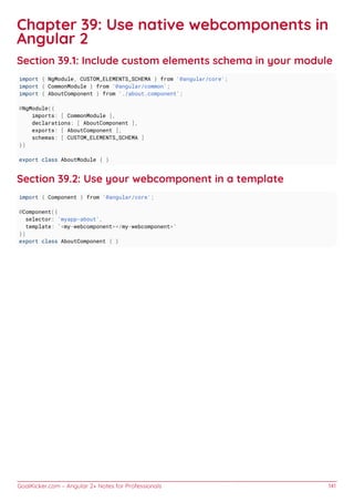 GoalKicker.com – Angular 2+ Notes for Professionals 141
Chapter 39: Use native webcomponents in
Angular 2
Section 39.1: Include custom elements schema in your module
import { NgModule, CUSTOM_ELEMENTS_SCHEMA } from '@angular/core';
import { CommonModule } from '@angular/common';
import { AboutComponent } from './about.component';
@NgModule({
imports: [ CommonModule ],
declarations: [ AboutComponent ],
exports: [ AboutComponent ],
schemas: [ CUSTOM_ELEMENTS_SCHEMA ]
})
export class AboutModule { }
Section 39.2: Use your webcomponent in a template
import { Component } from '@angular/core';
@Component({
selector: 'myapp-about',
template: `<my-webcomponent></my-webcomponent>`
})
export class AboutComponent { }
 