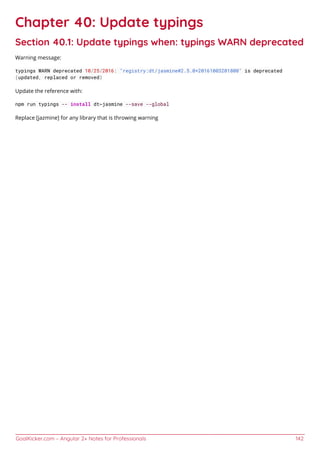 GoalKicker.com – Angular 2+ Notes for Professionals 142
Chapter 40: Update typings
Section 40.1: Update typings when: typings WARN deprecated
Warning message:
typings WARN deprecated 10/25/2016: "registry:dt/jasmine#2.5.0+20161003201800" is deprecated
(updated, replaced or removed)
Update the reference with:
npm run typings -- install dt~jasmine --save --global
Replace [jazmine] for any library that is throwing warning
 