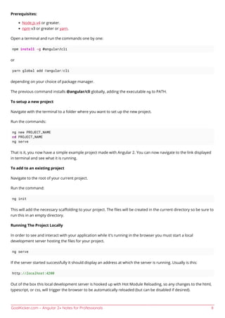 GoalKicker.com – Angular 2+ Notes for Professionals 8
Prerequisites:
Node.js v4 or greater.
npm v3 or greater or yarn.
Open a terminal and run the commands one by one:
npm install -g @angular/cli
or
yarn global add @angular/cli
depending on your choice of package manager.
The previous command installs @angular/cli globally, adding the executable ng to PATH.
To setup a new project
Navigate with the terminal to a folder where you want to set up the new project.
Run the commands:
ng new PROJECT_NAME
cd PROJECT_NAME
ng serve
That is it, you now have a simple example project made with Angular 2. You can now navigate to the link displayed
in terminal and see what it is running.
To add to an existing project
Navigate to the root of your current project.
Run the command:
ng init
This will add the necessary scaﬀolding to your project. The ﬁles will be created in the current directory so be sure to
run this in an empty directory.
Running The Project Locally
In order to see and interact with your application while it's running in the browser you must start a local
development server hosting the ﬁles for your project.
ng serve
If the server started successfully it should display an address at which the server is running. Usually is this:
http://localhost:4200
Out of the box this local development server is hooked up with Hot Module Reloading, so any changes to the html,
typescript, or css, will trigger the browser to be automatically reloaded (but can be disabled if desired).
 