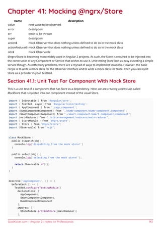 GoalKicker.com – Angular 2+ Notes for Professionals 143
Chapter 41: Mocking @ngrx/Store
name description
value next value to be observed
error description
err error to be thrown
super description
action$ mock Observer that does nothing unless deﬁned to do so in the mock class
actionReducer$ mock Observer that does nothing unless deﬁned to do so in the mock class
obs$ mock Observable
@ngrx/Store is becoming more widely used in Angular 2 projects. As such, the Store is required to be injected into
the constructor of any Component or Service that wishes to use it. Unit testing Store isn't as easy as testing a simple
service though. As with many problems, there are a myriad of ways to implement solutions. However, the basic
recipe is to write a mock class for the Observer interface and to write a mock class for Store. Then you can inject
Store as a provider in your TestBed.
Section 41.1: Unit Test For Component With Mock Store
This is a unit test of a component that has Store as a dependency. Here, we are creating a new class called
MockStore that is injected into our component instead of the usual Store.
import { Injectable } from '@angular/core';
import { TestBed, async} from '@angular/core/testing';
import { AppComponent } from './app.component';
import {DumbComponentComponent} from "./dumb-component/dumb-component.component";
import {SmartComponentComponent} from "./smart-component/smart-component.component";
import {mainReducer} from "./state-management/reducers/main-reducer";
import { StoreModule } from "@ngrx/store";
import { Store } from "@ngrx/store";
import {Observable} from "rxjs";
class MockStore {
public dispatch(obj) {
console.log('dispatching from the mock store!')
}
public select(obj) {
console.log('selecting from the mock store!');
return Observable.of({})
}
}
describe('AppComponent', () => {
beforeEach(() => {
TestBed.configureTestingModule({
declarations: [
AppComponent,
SmartComponentComponent,
DumbComponentComponent,
],
imports: [
StoreModule.provideStore({mainReducer})
],
 