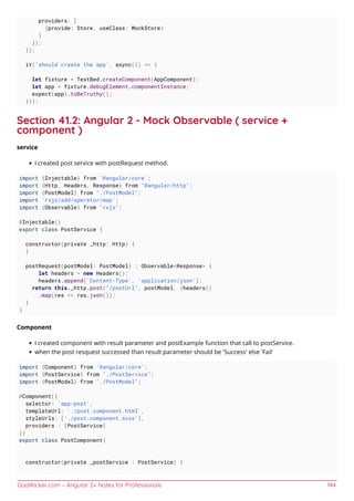 GoalKicker.com – Angular 2+ Notes for Professionals 144
providers: [
{provide: Store, useClass: MockStore}
]
});
});
it('should create the app', async(() => {
let fixture = TestBed.createComponent(AppComponent);
let app = fixture.debugElement.componentInstance;
expect(app).toBeTruthy();
}));
Section 41.2: Angular 2 - Mock Observable ( service +
component )
service
I created post service with postRequest method.
import {Injectable} from '@angular/core';
import {Http, Headers, Response} from "@angular/http";
import {PostModel} from "./PostModel";
import 'rxjs/add/operator/map';
import {Observable} from "rxjs";
@Injectable()
export class PostService {
constructor(private _http: Http) {
}
postRequest(postModel: PostModel) : Observable<Response> {
let headers = new Headers();
headers.append('Content-Type', 'application/json');
return this._http.post("/postUrl", postModel, {headers})
.map(res => res.json());
}
}
Component
I created component with result parameter and postExample function that call to postService.
when the post resquest successed than result parameter should be 'Success' else 'Fail'
import {Component} from '@angular/core';
import {PostService} from "./PostService";
import {PostModel} from "./PostModel";
@Component({
selector: 'app-post',
templateUrl: './post.component.html',
styleUrls: ['./post.component.scss'],
providers : [PostService]
})
export class PostComponent{
constructor(private _postService : PostService) {
 