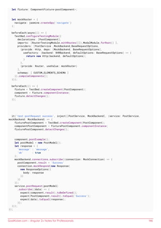 GoalKicker.com – Angular 2+ Notes for Professionals 146
let fixture: ComponentFixture<postComponent>;
let mockRouter = {
navigate: jasmine.createSpy('navigate')
};
beforeEach(async(() => {
TestBed.configureTestingModule({
declarations: [PostComponent],
imports: [RouterTestingModule.withRoutes([]),ModalModule.forRoot() ],
providers: [PostService ,MockBackend,BaseRequestOptions,
{provide: Http, deps: [MockBackend, BaseRequestOptions],
useFactory: (backend: XHRBackend, defaultOptions: BaseRequestOptions) => {
return new Http(backend, defaultOptions);
}
},
{provide: Router, useValue: mockRouter}
],
schemas: [ CUSTOM_ELEMENTS_SCHEMA ]
}).compileComponents();
}));
beforeEach(() => {
fixture = TestBed.createComponent(PostComponent);
component = fixture.componentInstance;
fixture.detectChanges();
});
it('test postRequest success', inject([PostService, MockBackend], (service: PostService,
mockBackend: MockBackend) => {
fixturePostComponent = TestBed.createComponent(PostComponent);
componentPostComponent = fixturePostComponent.componentInstance;
fixturePostComponent.detectChanges();
component.postExample();
let postModel = new PostModel();
let response = {
'message' : 'message',
'ok' : true
};
mockBackend.connections.subscribe((connection: MockConnection) => {
postComponent.result = 'Success'
connection.mockRespond(new Response(
new ResponseOptions({
body: response
})
))
});
service.postRequest(postModel)
.subscribe((data) => {
expect(component.result).toBeDefined();
expect(PostComponent.result).toEqual('Success');
expect(data).toEqual(response);
});
}));
});
 